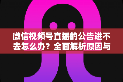微信视频号直播的公告进不去怎么办？全面解析原因与高效解决技巧指南
