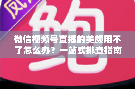 微信视频号直播的美颜用不了怎么办？一站式排查指南与实用解决方案全解析