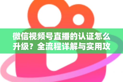 微信视频号直播的认证怎么升级？全流程详解与实用攻略，助你快速解锁更高直播权限