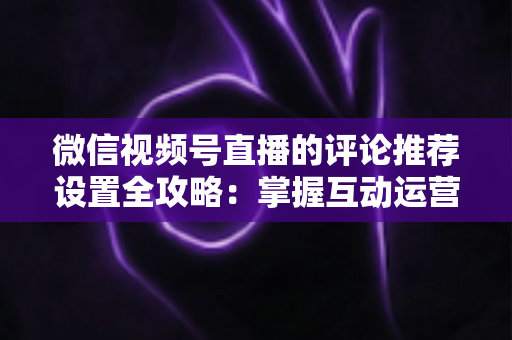 微信视频号直播的评论推荐设置全攻略：掌握互动运营核心技巧，让直播间人气与转化双提升