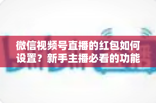 微信视频号直播的红包如何设置?新手主播必看的功能开启与实操全攻略 微信视频号直播的红包如何设置?新手主播必看的功能开启与实操全攻略