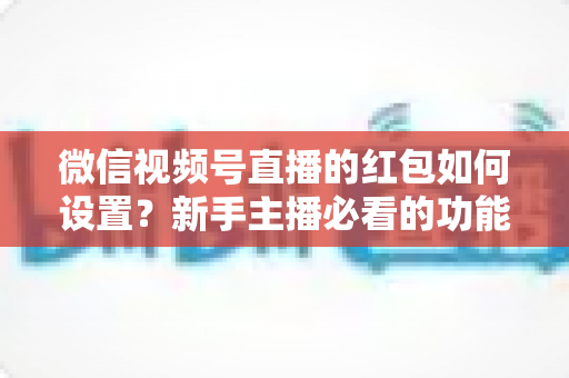 微信视频号直播的红包如何设置?新手主播必看的功能开启与实操全攻略 微信视频号直播的红包如何设置?新手主播必看的功能开启与实操全攻略