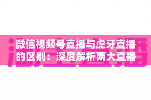 微信视频号直播与虎牙直播的区别：深度解析两大直播平台的核心差异与选择指南
