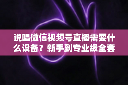 说唱微信视频号直播需要什么设备？新手到专业级全套直播设备清单与选购攻略
