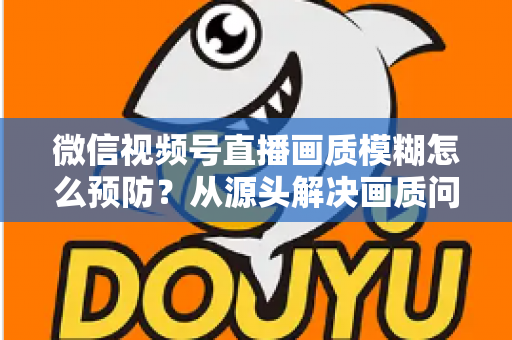 微信视频号直播画质模糊怎么预防？从源头解决画质问题的完整攻略