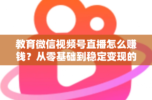 教育微信视频号直播怎么赚钱？从零基础到稳定变现的完整实战指南