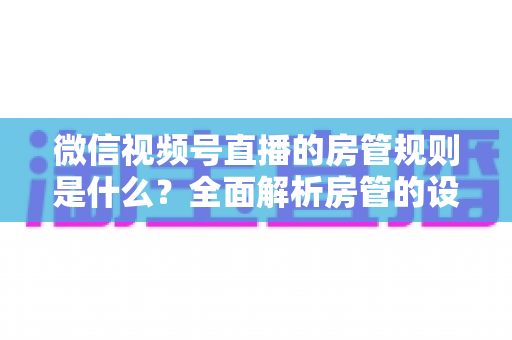 微信视频号直播的房管规则是什么？全面解析房管的设置方法、权限范围与行为规范