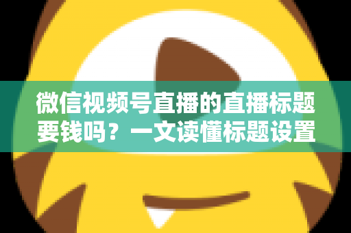 微信视频号直播的直播标题要钱吗？一文读懂标题设置规则与免费引流实战技巧