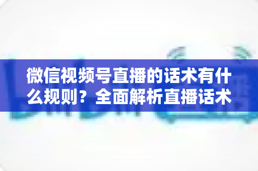 微信视频号直播的话术有什么规则？全面解析直播话术合规规范与实战应用指南