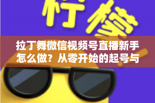 拉丁舞微信视频号直播新手怎么做？从零开始的起号与直播实战全攻略