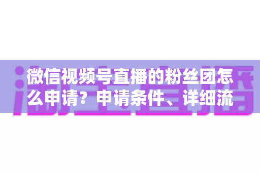 微信视频号直播的粉丝团怎么申请？申请条件、详细流程与运营技巧全解析