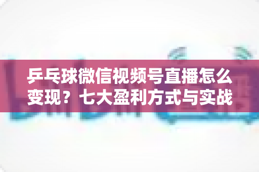 乒乓球微信视频号直播怎么变现？七大盈利方式与实战运营指南全解析