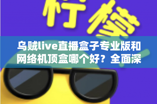 乌贼live直播盒子专业版和网络机顶盒哪个好？全面深度对比评测帮你选对设备