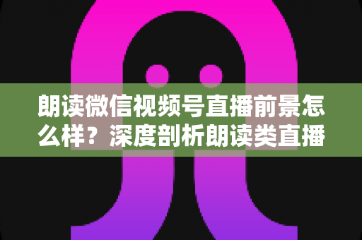 朗读微信视频号直播前景怎么样？深度剖析朗读类直播的发展潜力、变现路径与入局指南