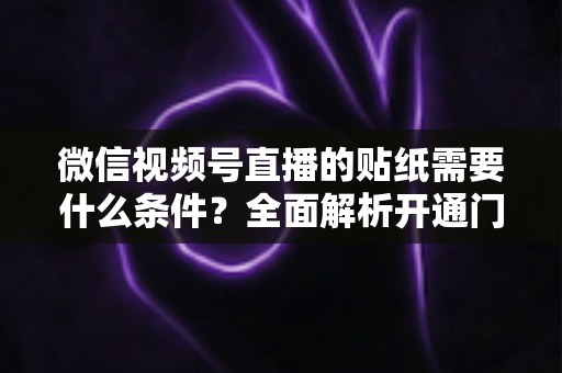 微信视频号直播的贴纸需要什么条件？全面解析开通门槛、使用规则与实操技巧