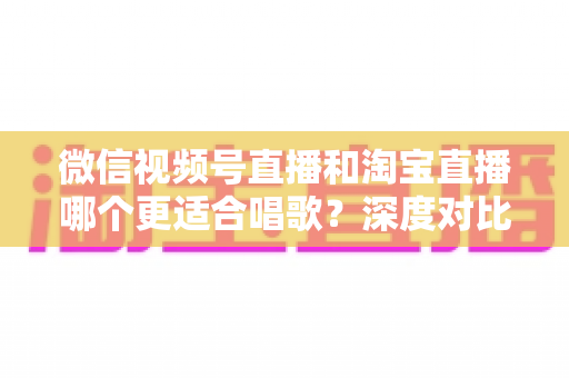 微信视频号直播和淘宝直播哪个更适合唱歌?深度对比分析帮你选对直播舞台 微信视频号直播和淘宝直播哪个更适合唱歌?深度对比分析帮你选对直播舞台