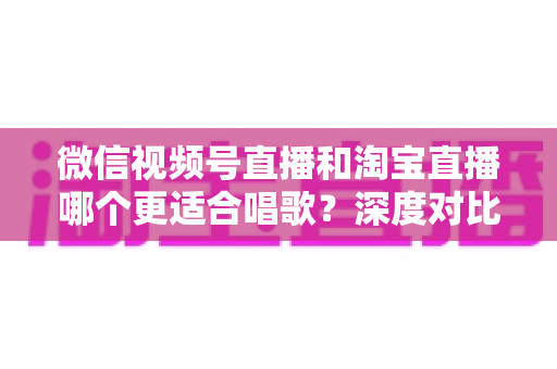 微信视频号直播和淘宝直播哪个更适合唱歌？深度对比分析帮你选对直播舞台