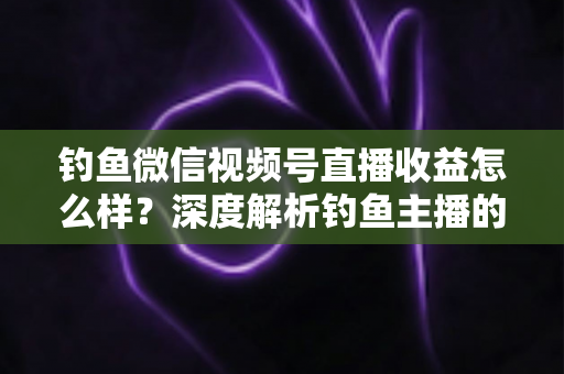 钓鱼微信视频号直播收益怎么样？深度解析钓鱼主播的赚钱模式与真实收入水平