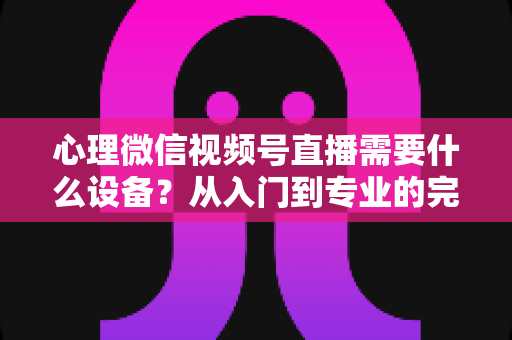心理微信视频号直播需要什么设备？从入门到专业的完整清单与搭建指南