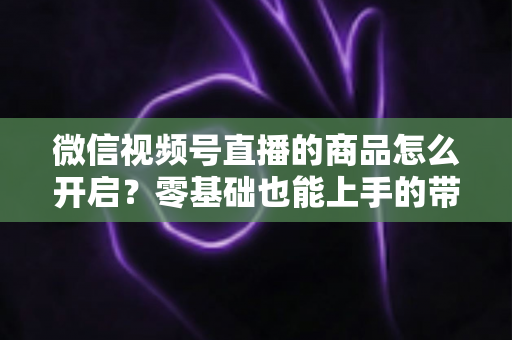 微信视频号直播的商品怎么开启？零基础也能上手的带货权限开通与商品上架全流程指南