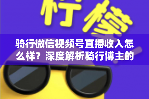 骑行微信视频号直播收入怎么样？深度解析骑行博主的赚钱潜力与变现路径