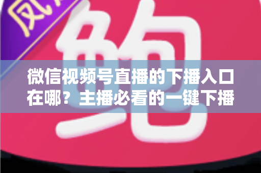 微信视频号直播的下播入口在哪？主播必看的一键下播全攻略与实操指南