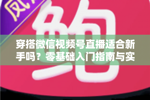 穿搭微信视频号直播适合新手吗？零基础入门指南与实战建议全解析
