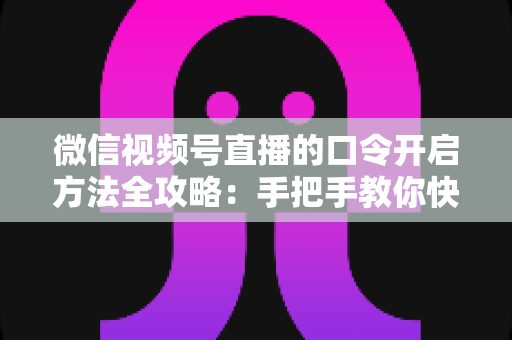 微信视频号直播的口令开启方法全攻略：手把手教你快速掌握开启步骤与实用技巧