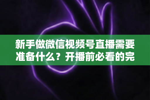 新手做微信视频号直播需要准备什么？开播前必看的完整准备清单与实战指南