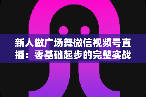 新人做广场舞微信视频号直播：零基础起步的完整实战指南