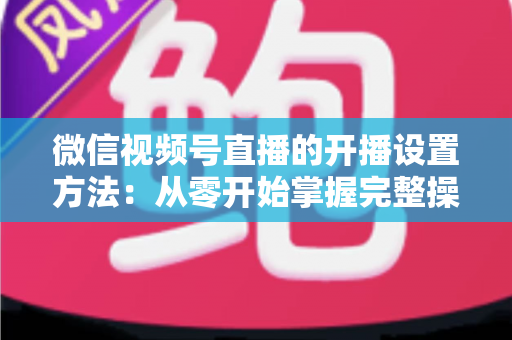 微信视频号直播的开播设置方法：从零开始掌握完整操作指南与实用技巧
