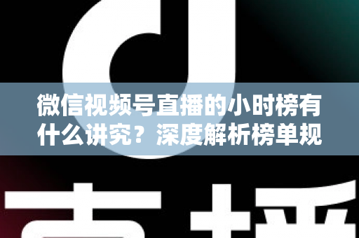 微信视频号直播的小时榜有什么讲究？深度解析榜单规则、冲榜技巧与避坑指南