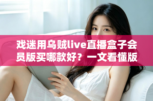戏迷用乌贼live直播盒子会员版买哪款好？一文看懂版本区别与选购要点