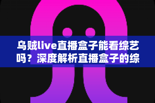 乌贼live直播盒子能看综艺吗？深度解析直播盒子的综艺观看功能与实用指南