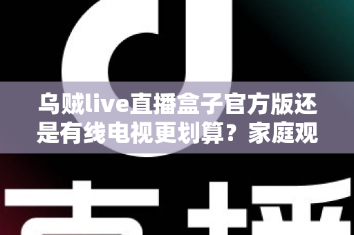 乌贼live直播盒子官方版还是有线电视更划算?家庭观影最省钱方案深度解析与选购指南 乌贼live直播盒子官方版还是有线电视更划算?家庭观影最省钱方案深度解析与选购指南