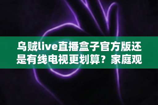 乌贼live直播盒子官方版还是有线电视更划算？家庭观影最省钱方案深度解析与选购指南