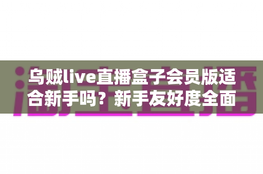 乌贼live直播盒子会员版适合新手吗?新手友好度全面评测与选购指南 乌贼live直播盒子会员版适合新手吗?新手友好度全面评测与选购指南