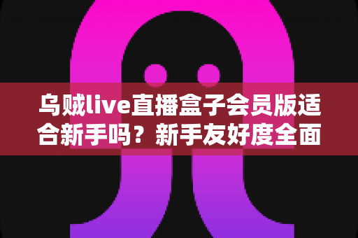 乌贼live直播盒子会员版适合新手吗？新手友好度全面评测与选购指南