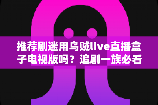 推荐剧迷用乌贼live直播盒子电视版吗?追剧一族必看的功能测评与使用指南 推荐剧迷用乌贼live直播盒子电视版吗?追剧一族必看的功能测评与使用指南