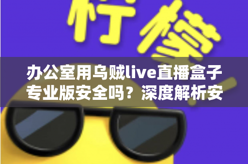 办公室用乌贼live直播盒子专业版安全吗?深度解析安全风险与使用建议 办公室用乌贼live直播盒子专业版安全吗?深度解析安全风险与使用建议