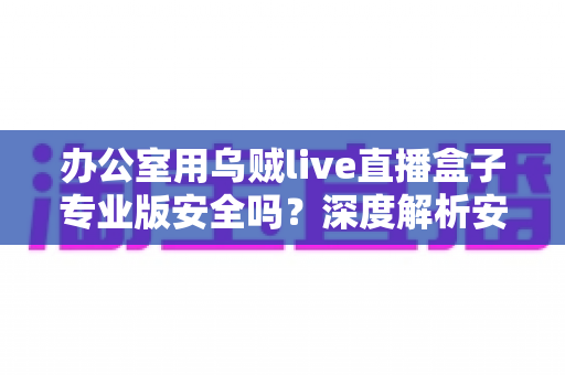 办公室用乌贼live直播盒子专业版安全吗？深度解析安全风险与使用建议