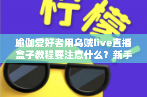 瑜伽爱好者用乌贼live直播盒子教程要注意什么？新手必读的直播设备使用全攻略与避坑指南