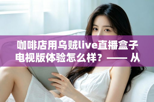 咖啡店用乌贼live直播盒子电视版体验怎么样？—— 从安装到日常运营的实测全景解析