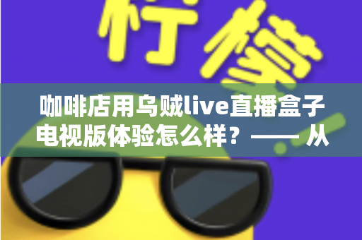 咖啡店用乌贼live直播盒子电视版体验怎么样？—— 从安装到日常运营的实测全景解析