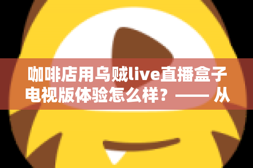 咖啡店用乌贼live直播盒子电视版体验怎么样？—— 从安装到日常运营的实测全景解析