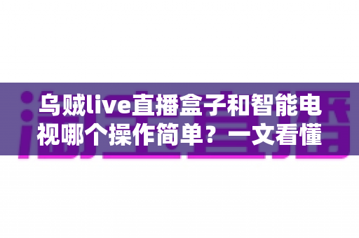 乌贼live直播盒子和智能电视哪个操作简单？一文看懂两大追剧神器谁更适合你