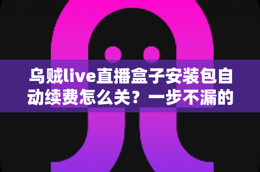 乌贼live直播盒子安装包自动续费怎么关？一步不漏的取消续费与防扣费实用指南