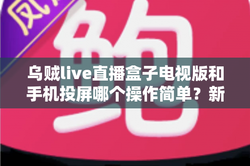 乌贼live直播盒子电视版和手机投屏哪个操作简单？新手必看的操作难度全面对比指南