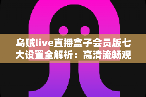 乌贼live直播盒子会员版七大设置全解析：高清流畅观影体验一步到位