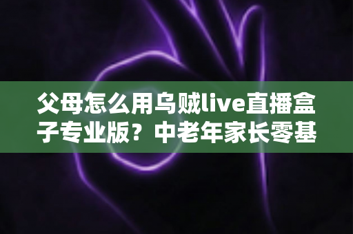 父母怎么用乌贼live直播盒子专业版?中老年家长零基础上手全攻略与实用技巧 父母怎么用乌贼live直播盒子专业版?中老年家长零基础上手全攻略与实用技巧